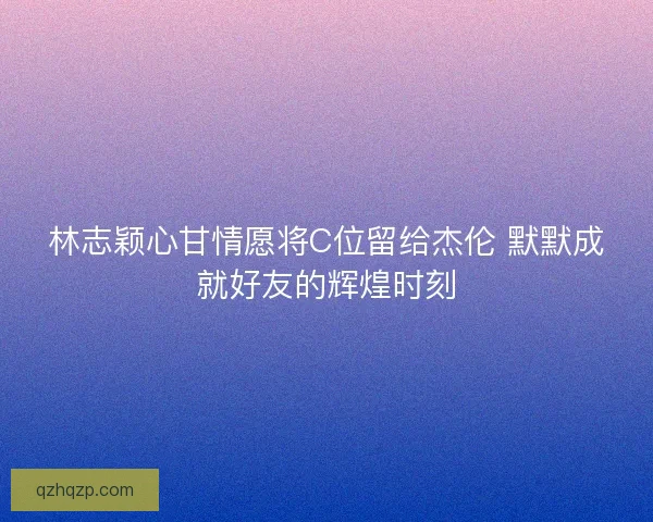 林志颖心甘情愿将C位留给杰伦 默默成就好友的辉煌时刻
