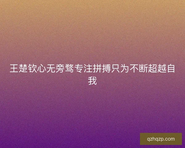 王楚钦心无旁骛专注拼搏只为不断超越自我