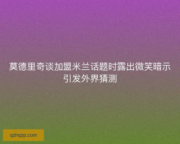 莫德里奇谈加盟米兰话题时露出微笑暗示引发外界猜测