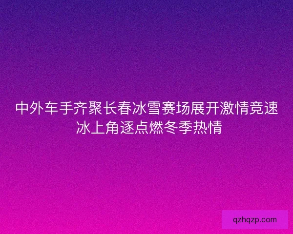 中外车手齐聚长春冰雪赛场展开激情竞速 冰上角逐点燃冬季热情