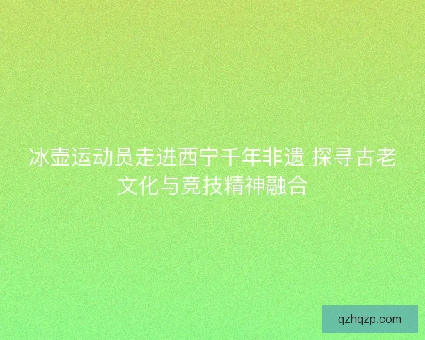 冰壶运动员走进西宁千年非遗 探寻古老文化与竞技精神融合