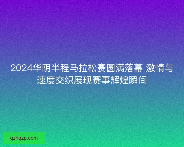 2024华阴半程马拉松赛圆满落幕 激情与速度交织展现赛事辉煌瞬间