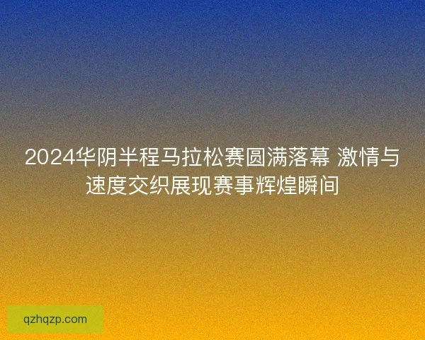 2024华阴半程马拉松赛圆满落幕 激情与速度交织展现赛事辉煌瞬间