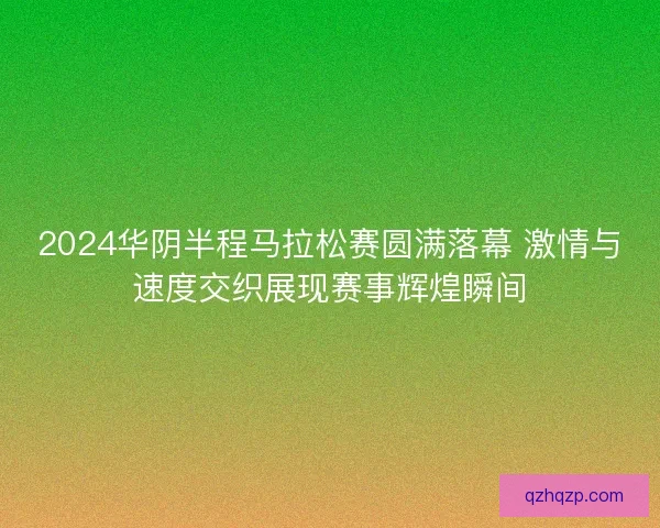 2024华阴半程马拉松赛圆满落幕 激情与速度交织展现赛事辉煌瞬间